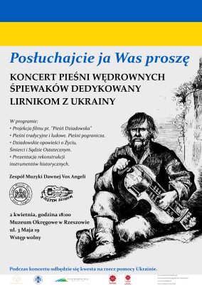 plakat: Posłuchajcie ja Was proszę  KONCERT PIEŚNI WĘDROWNYCH ŚPIEWAKÓW DEDYKOWANY LIRNIKOM Z UKRAINY  W programie: • Projekcja filmu pt. "Pieśń Dziadowska" • Pieśni tradycyjne i ludowe. Pieśni pogranicza. • Dziadowskie opowieści o Życiu, Śmierci i Sądzie Ostatecznym. • Prezentacja rekonstrukcji instrumentów historycznych.  Podczas koncertu odbędzie się kwesta na rzecz pomocy Ukrainie. Za zbiórkę datków pieniężnych odbywa się dzięki uprzejmości Caritas Diecezji Rzeszowskiej. wizerunek lirnika. flaga Ukrainy. loga: muzeum okręgowe w rzeszowie, muzeum etnograficzne w rzeszowie, podkarpackie przestrzeń otwarta, caritas, caritas diecezji rzeszowskiej, adresy stron instytucji. Loga Vox Angeli i Jestem dziadem.